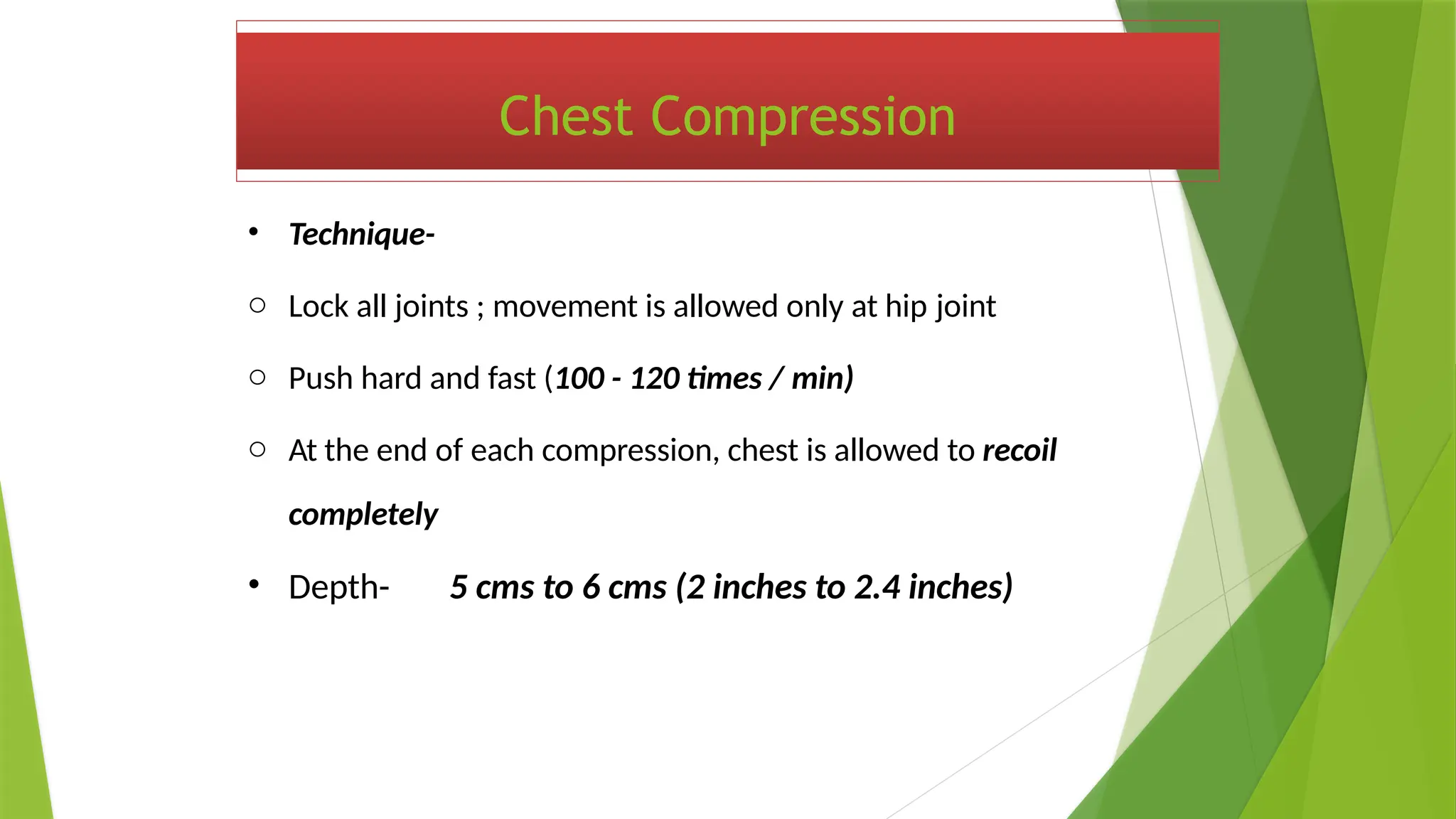 Chest Compression
• Technique-
o Lock all joints ; movement is allowed only at hip joint
o Push hard and fast (100 - 120 times / min)
o At the end of each compression, chest is allowed to recoil
completely
• Depth- 5 cms to 6 cms (2 inches to 2.4 inches)
 