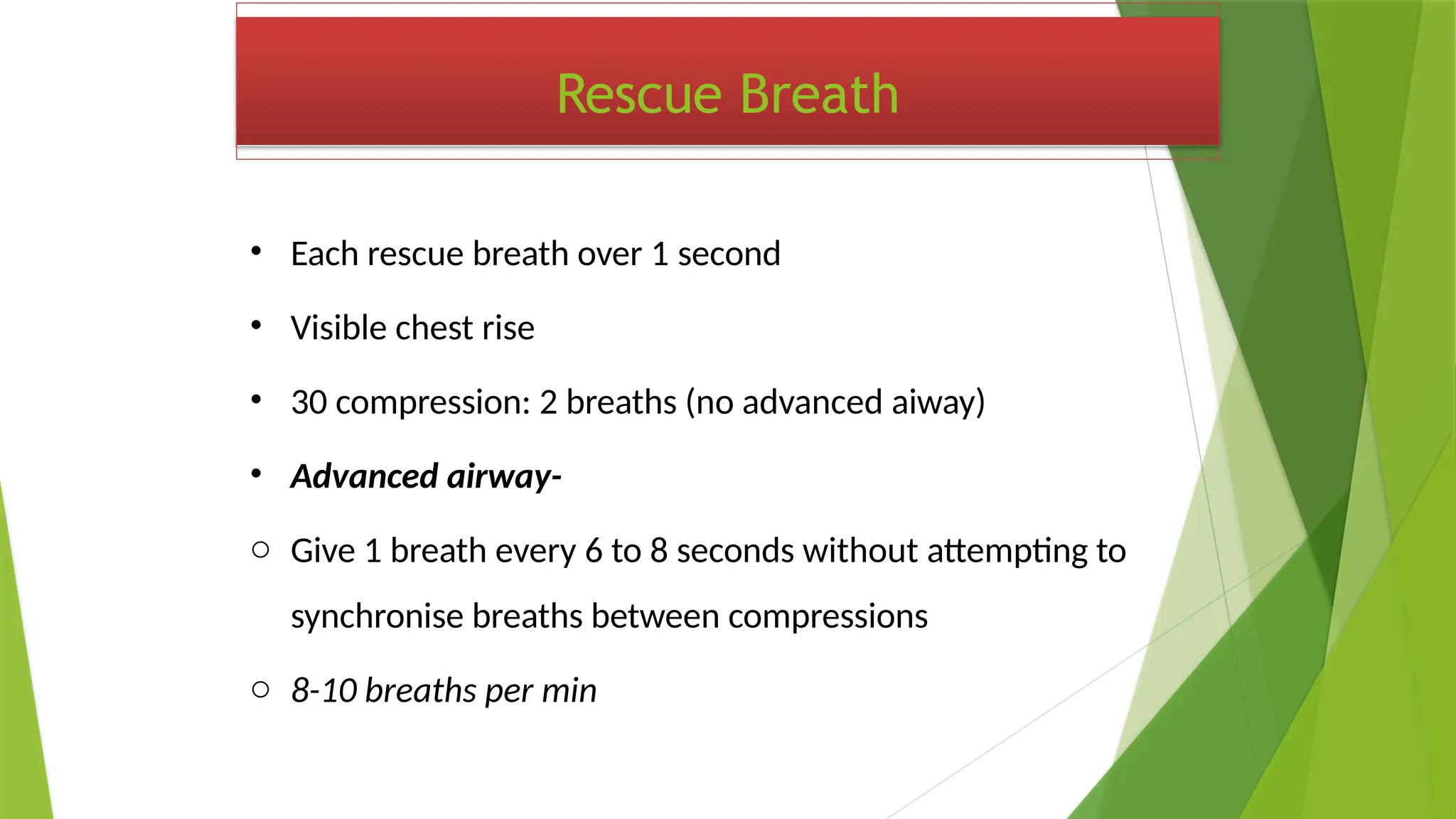 Rescue Breath
• Each rescue breath over 1 second
• Visible chest rise
• 30 compression: 2 breaths (no advanced aiway)
• Advanced airway-
o Give 1 breath every 6 to 8 seconds without attempting to
synchronise breaths between compressions
o 8-10 breaths per min
 