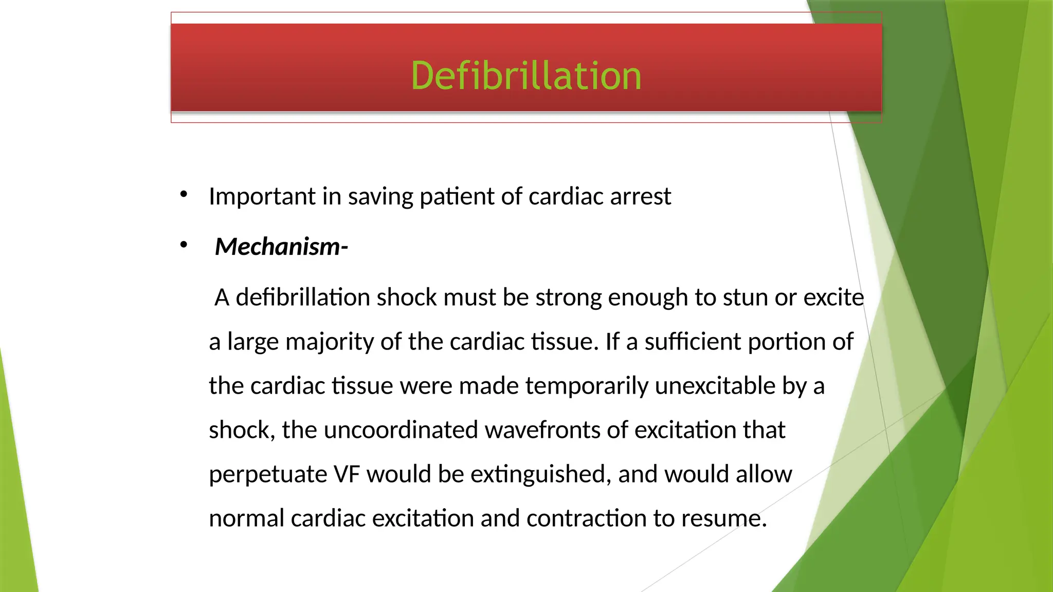 Defibrillation
• Important in saving patient of cardiac arrest
• Mechanism-
A defibrillation shock must be strong enough to stun or excite
a large majority of the cardiac tissue. If a sufficient portion of
the cardiac tissue were made temporarily unexcitable by a
shock, the uncoordinated wavefronts of excitation that
perpetuate VF would be extinguished, and would allow
normal cardiac excitation and contraction to resume.
 