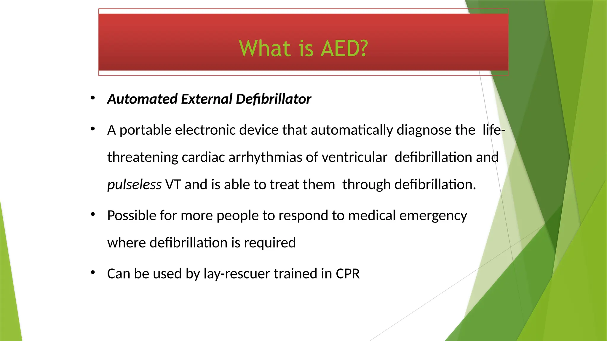 What is AED?
• Automated External Defibrillator
• A portable electronic device that automatically diagnose the life-
threatening cardiac arrhythmias of ventricular defibrillation and
pulseless VT and is able to treat them through defibrillation.
• Possible for more people to respond to medical emergency
where defibrillation is required
• Can be used by lay-rescuer trained in CPR
 