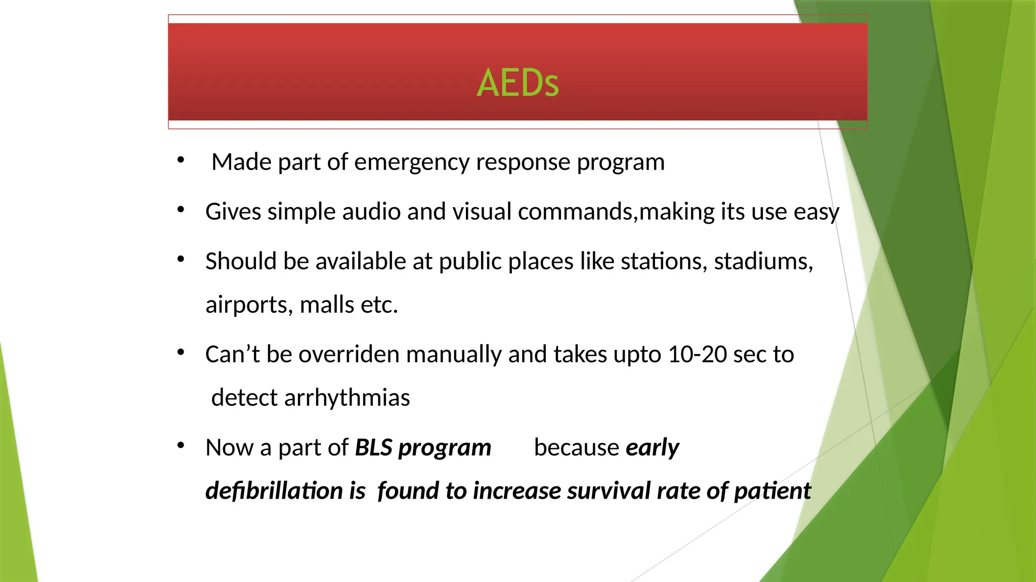 AEDs
• Made part of emergency response program
• Gives simple audio and visual commands,making its use easy
• Should be available at public places like stations, stadiums,
airports, malls etc.
• Can’t be overriden manually and takes upto 10-20 sec to
detect arrhythmias
• Now a part of BLS program because early
defibrillation is found to increase survival rate of patient
 