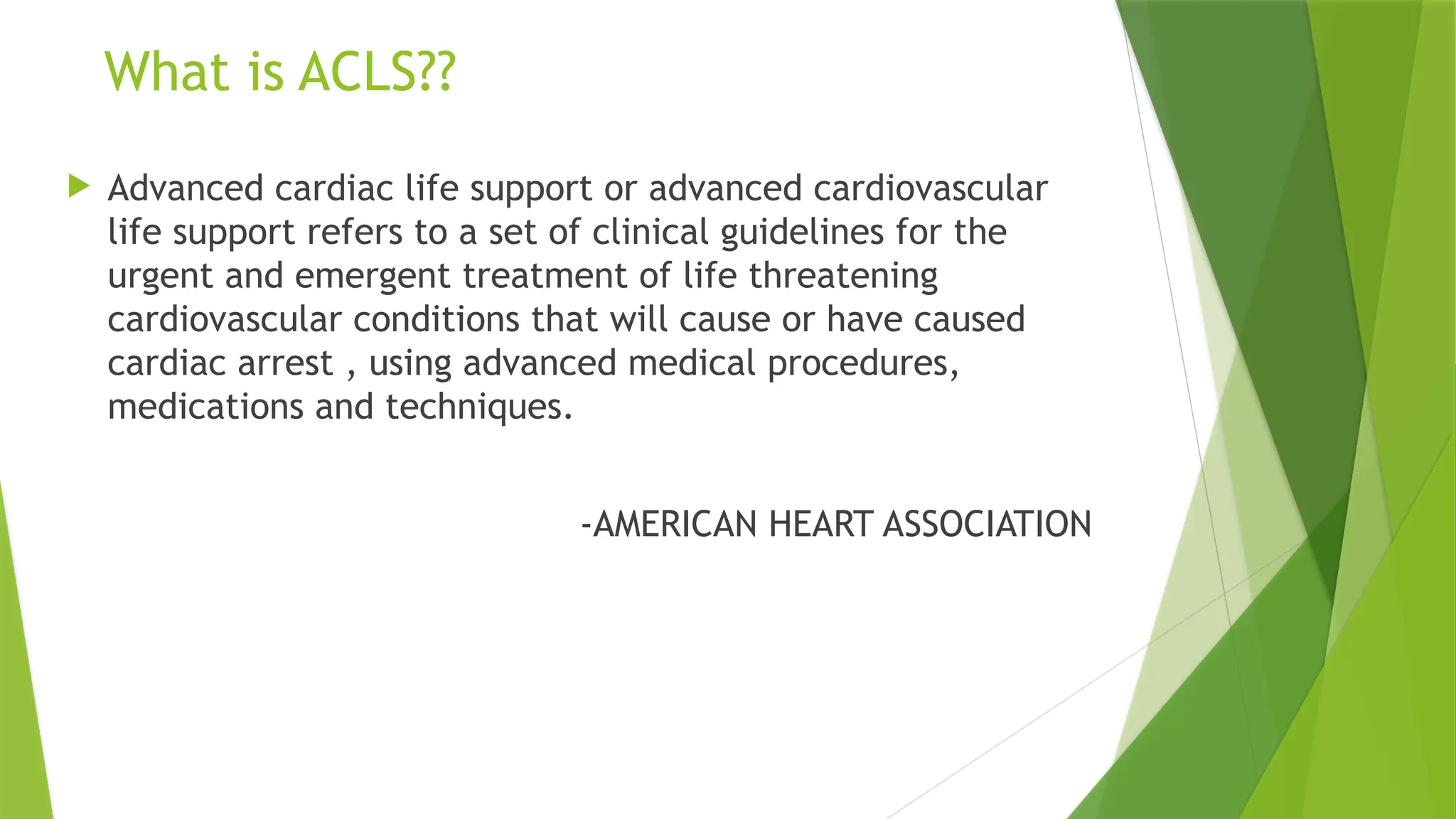 What is ACLS??
 Advanced cardiac life support or advanced cardiovascular
life support refers to a set of clinical guidelines for the
urgent and emergent treatment of life threatening
cardiovascular conditions that will cause or have caused
cardiac arrest , using advanced medical procedures,
medications and techniques.
-AMERICAN HEART ASSOCIATION
 