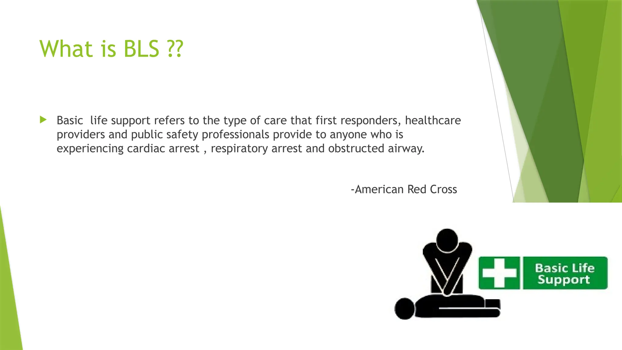 What is BLS ??
 Basic life support refers to the type of care that first responders, healthcare
providers and public safety professionals provide to anyone who is
experiencing cardiac arrest , respiratory arrest and obstructed airway.
-American Red Cross
 