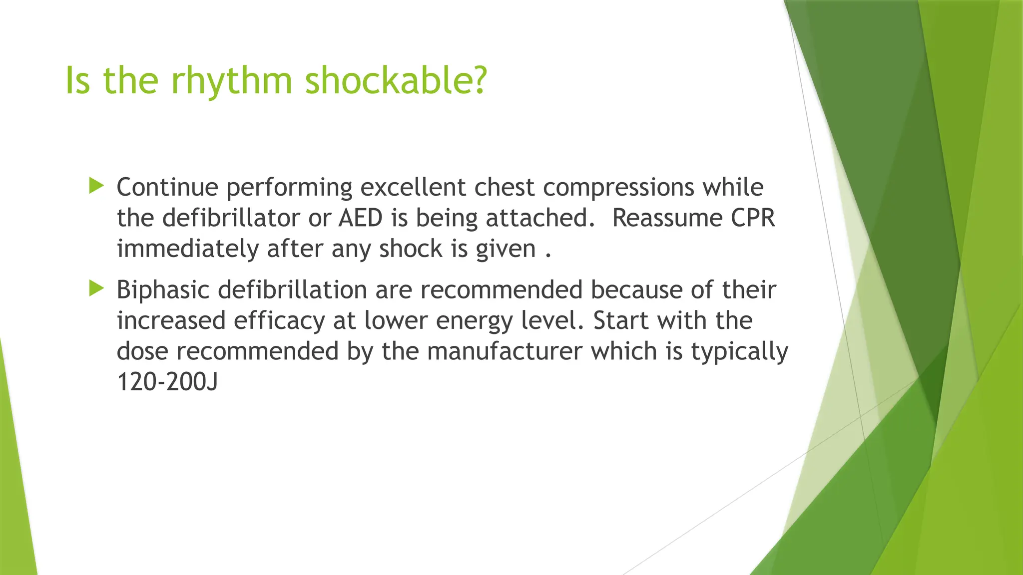 Is the rhythm shockable?
 Continue performing excellent chest compressions while
the defibrillator or AED is being attached. Reassume CPR
immediately after any shock is given .
 Biphasic defibrillation are recommended because of their
increased efficacy at lower energy level. Start with the
dose recommended by the manufacturer which is typically
120-200J
 
