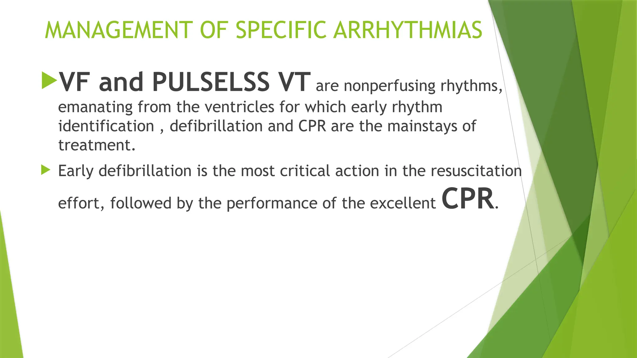 MANAGEMENT OF SPECIFIC ARRHYTHMIAS
VF and PULSELSS VT are nonperfusing rhythms,
emanating from the ventricles for which early rhythm
identification , defibrillation and CPR are the mainstays of
treatment.
 Early defibrillation is the most critical action in the resuscitation
effort, followed by the performance of the excellent CPR.
 