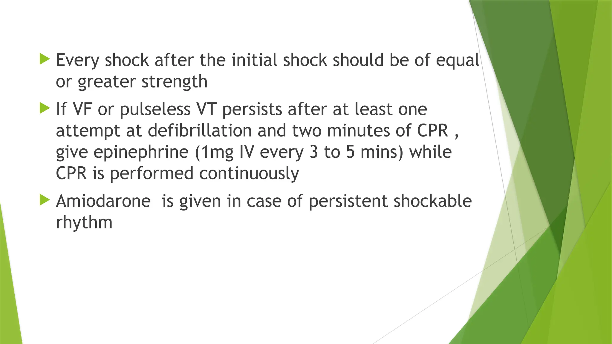  Every shock after the initial shock should be of equal
or greater strength
 If VF or pulseless VT persists after at least one
attempt at defibrillation and two minutes of CPR ,
give epinephrine (1mg IV every 3 to 5 mins) while
CPR is performed continuously
 Amiodarone is given in case of persistent shockable
rhythm
 