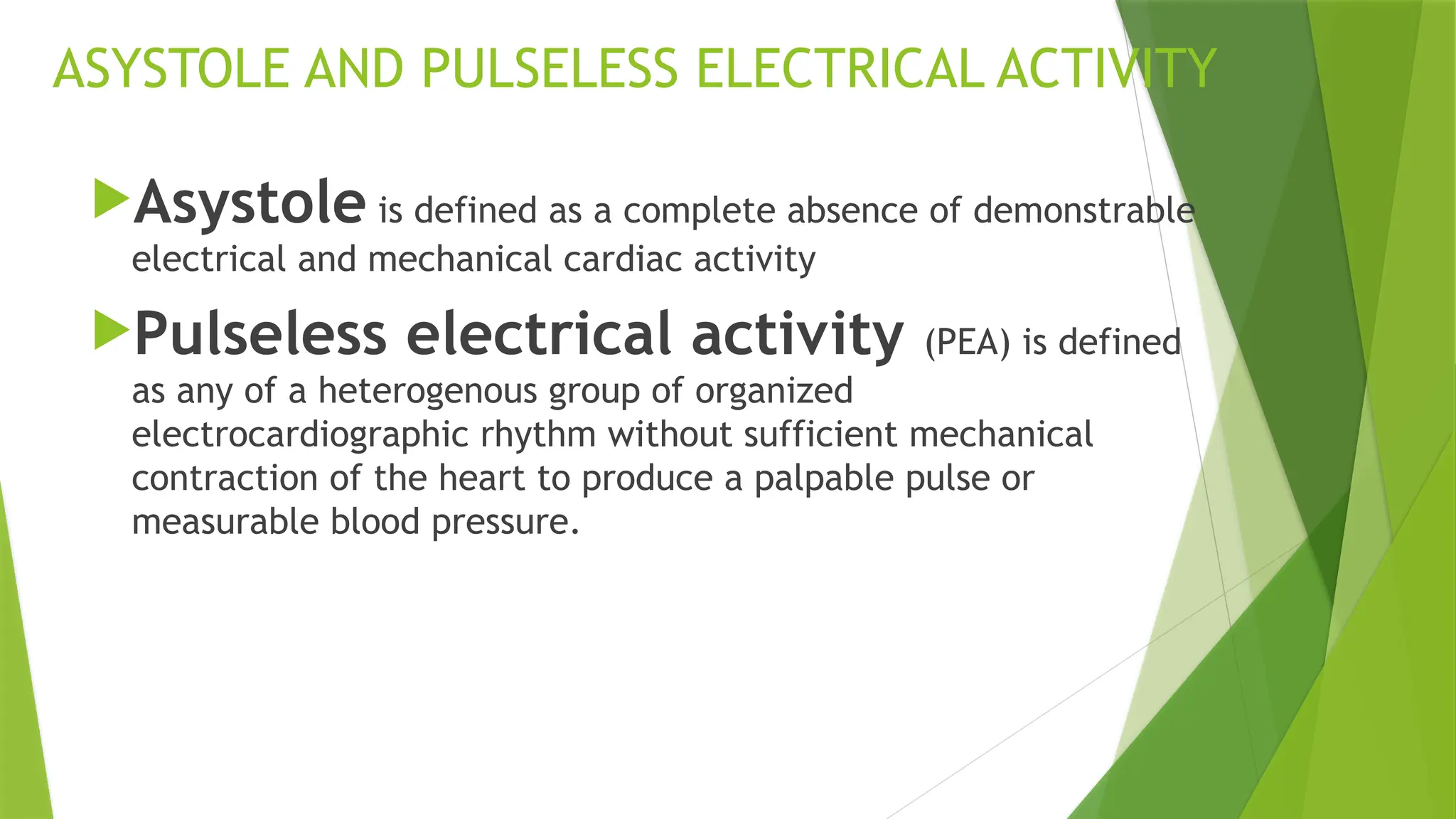 ASYSTOLE AND PULSELESS ELECTRICAL ACTIVITY
Asystole is defined as a complete absence of demonstrable
electrical and mechanical cardiac activity
Pulseless electrical activity (PEA) is defined
as any of a heterogenous group of organized
electrocardiographic rhythm without sufficient mechanical
contraction of the heart to produce a palpable pulse or
measurable blood pressure.
 