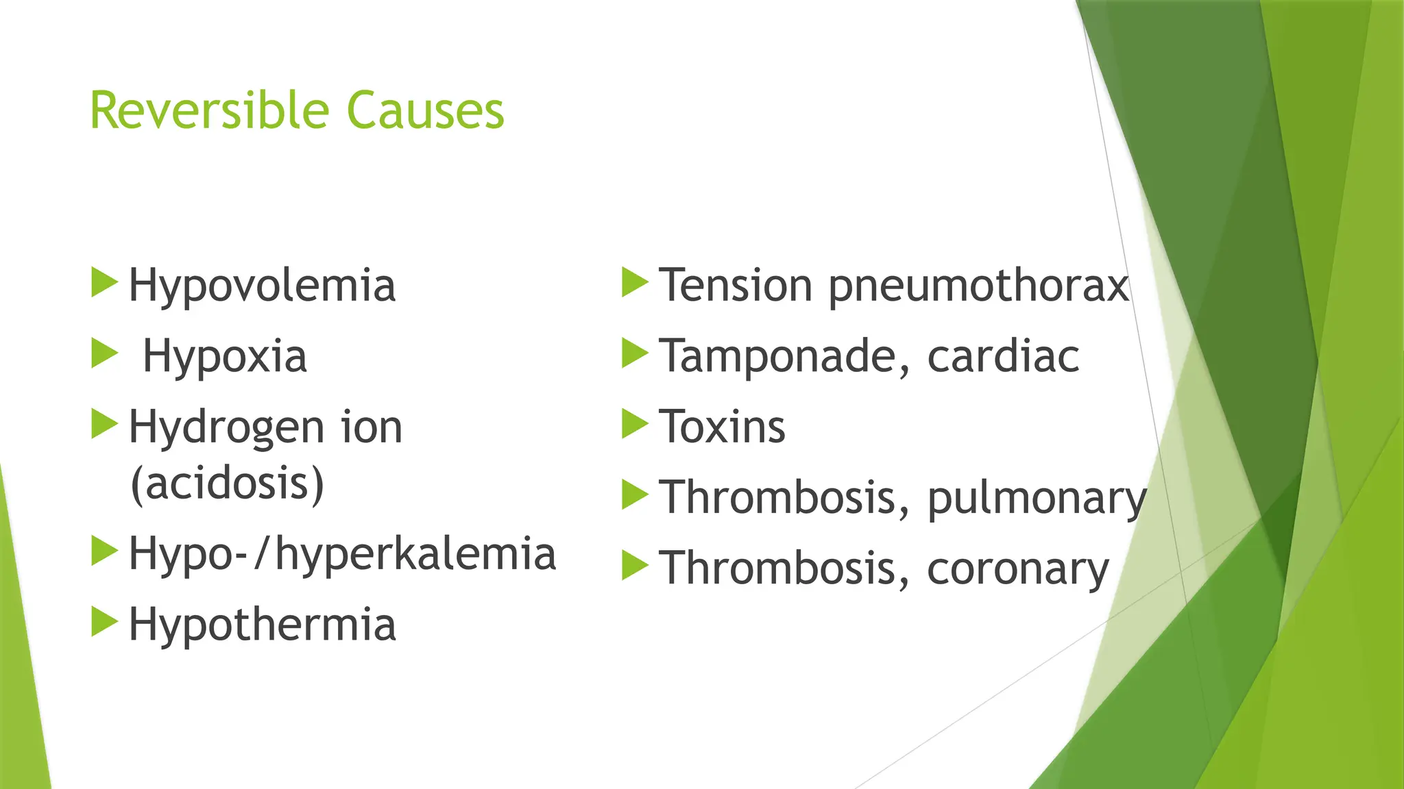 Reversible Causes
 Hypovolemia
 Hypoxia
 Hydrogen ion
(acidosis)
 Hypo-/hyperkalemia
 Hypothermia
 Tension pneumothorax
 Tamponade, cardiac
 Toxins
 Thrombosis, pulmonary
 Thrombosis, coronary
 