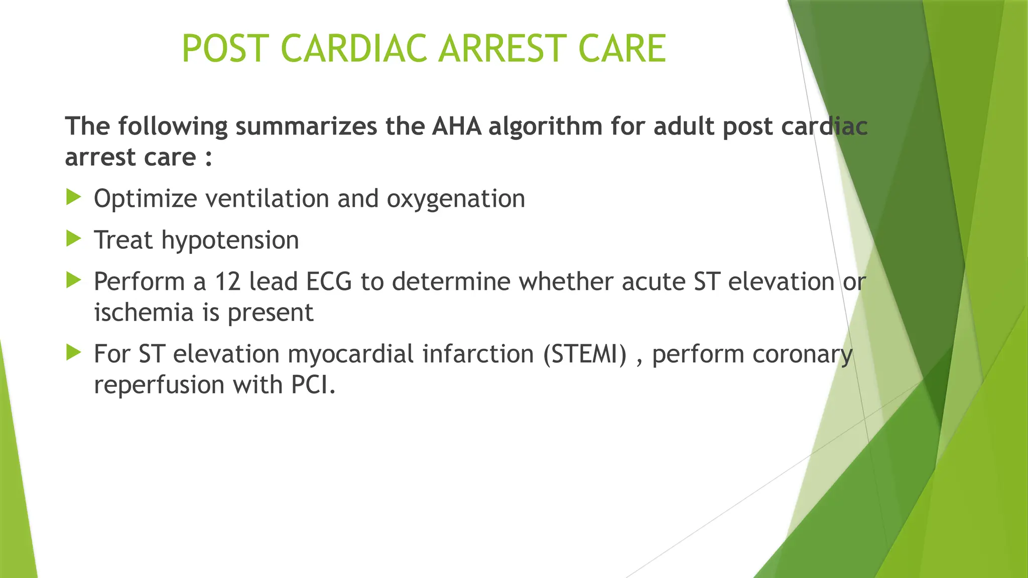 POST CARDIAC ARREST CARE
The following summarizes the AHA algorithm for adult post cardiac
arrest care :
 Optimize ventilation and oxygenation
 Treat hypotension
 Perform a 12 lead ECG to determine whether acute ST elevation or
ischemia is present
 For ST elevation myocardial infarction (STEMI) , perform coronary
reperfusion with PCI.
 