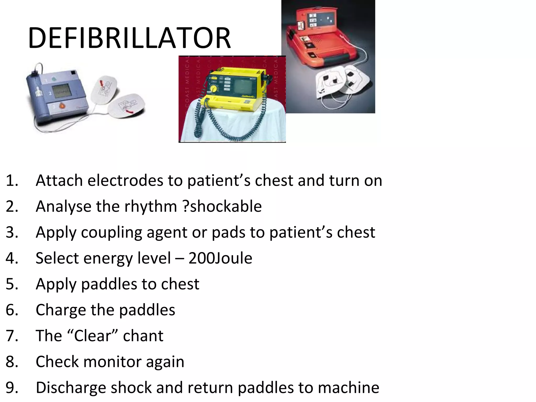 DEFIBRILLATOR
1. Attach electrodes to patient’s chest and turn on
2. Analyse the rhythm ?shockable
3. Apply coupling agent or pads to patient’s chest
4. Select energy level – 200Joule
5. Apply paddles to chest
6. Charge the paddles
7. The “Clear” chant
8. Check monitor again
9. Discharge shock and return paddles to machine
 