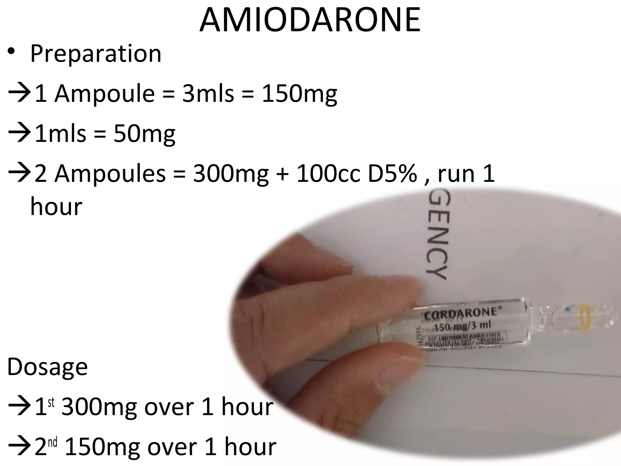 AMIODARONE
• Preparation
1 Ampoule = 3mls = 150mg
1mls = 50mg
2 Ampoules = 300mg + 100cc D5% , run 1
hour
Dosage
1st
300mg over 1 hour
2nd
150mg over 1 hour
 