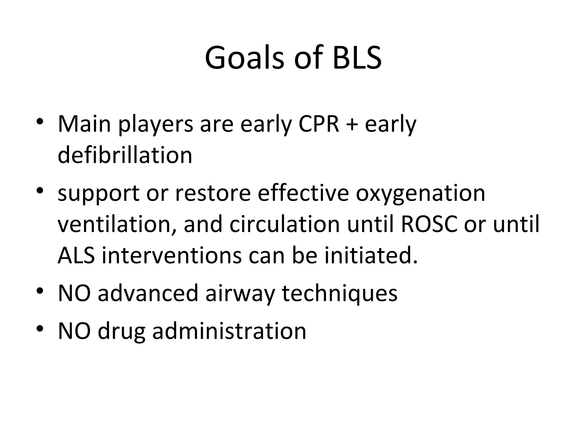 Goals of BLS
• Main players are early CPR + early
defibrillation
• support or restore effective oxygenation
ventilation, and circulation until ROSC or until
ALS interventions can be initiated.
• NO advanced airway techniques
• NO drug administration
 