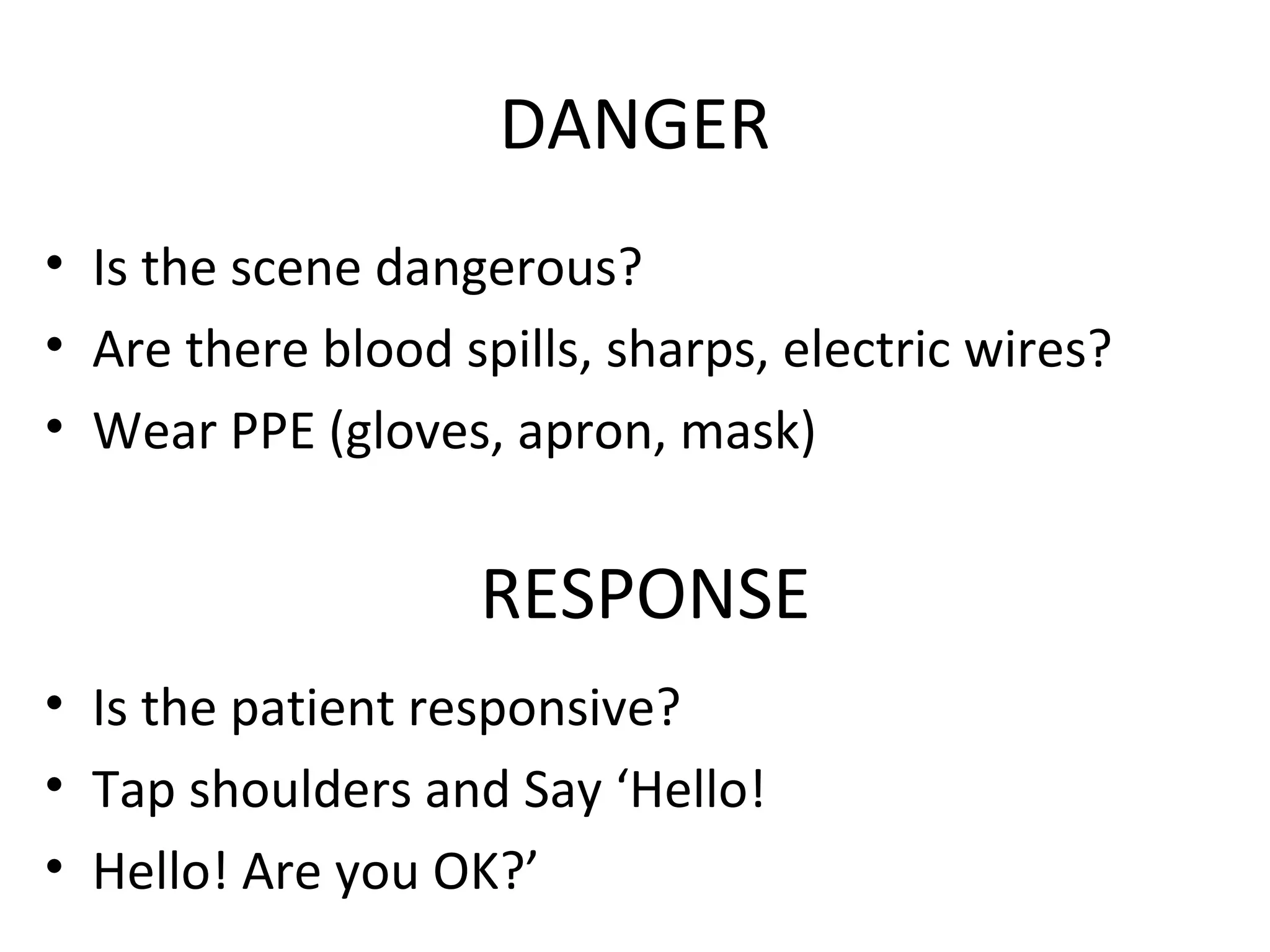 DANGER
• Is the scene dangerous?
• Are there blood spills, sharps, electric wires?
• Wear PPE (gloves, apron, mask)
RESPONSE
• Is the patient responsive?
• Tap shoulders and Say ‘Hello!
• Hello! Are you OK?’
 