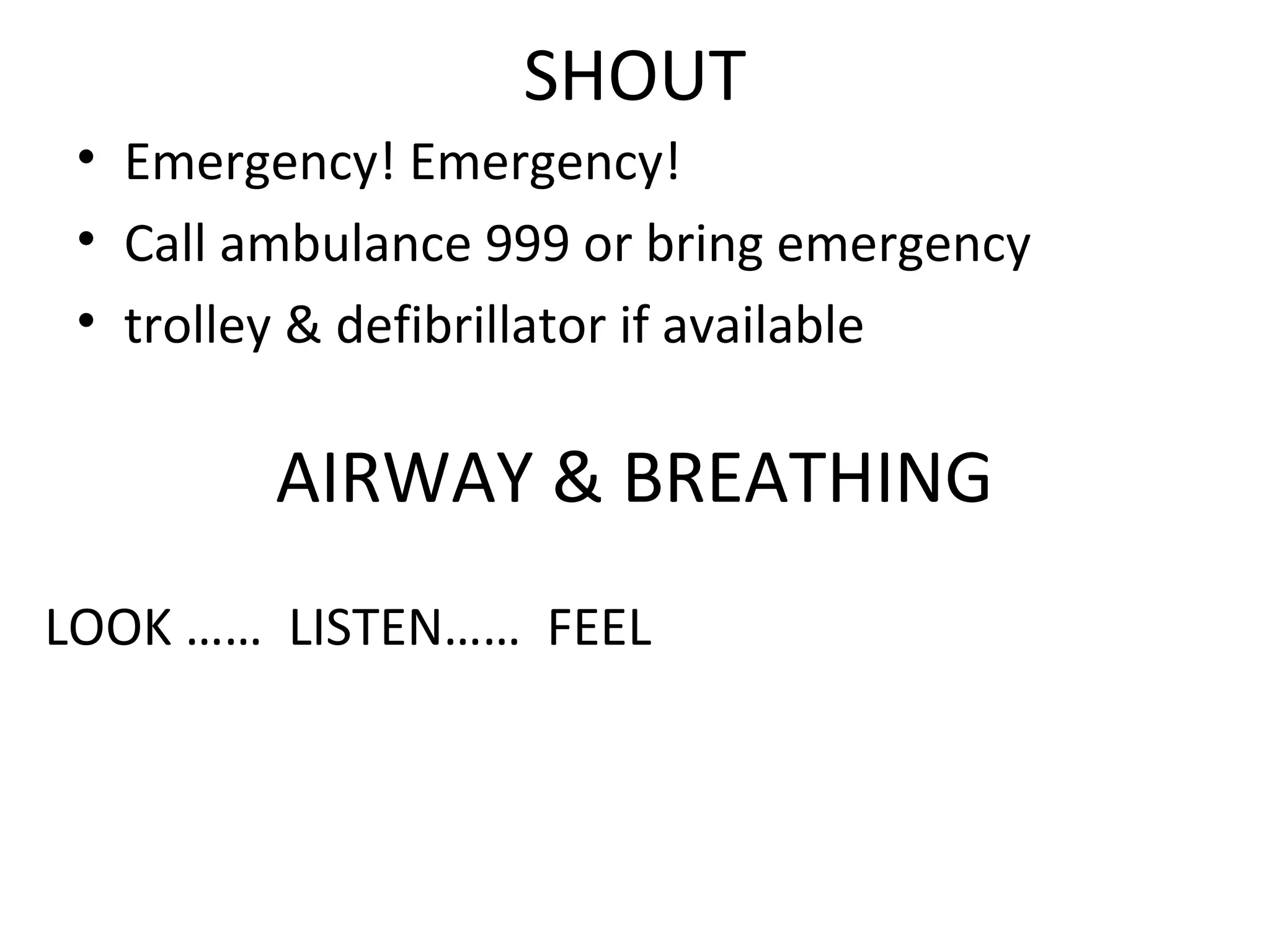 SHOUT
• Emergency! Emergency!
• Call ambulance 999 or bring emergency
• trolley & defibrillator if available
AIRWAY & BREATHING
LOOK …… LISTEN…… FEEL
 