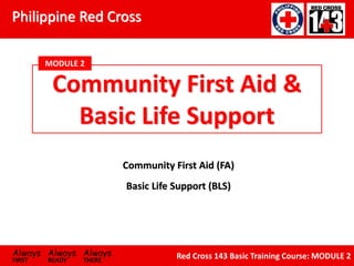 Philippine Red Cross
Always Always Always
FIRST READY THERE
Red Cross 143 Basic Training Course: MODULE 2
Community First Aid (FA)
Community First Aid &
Basic Life Support
MODULE 2
Basic Life Support (BLS)
 