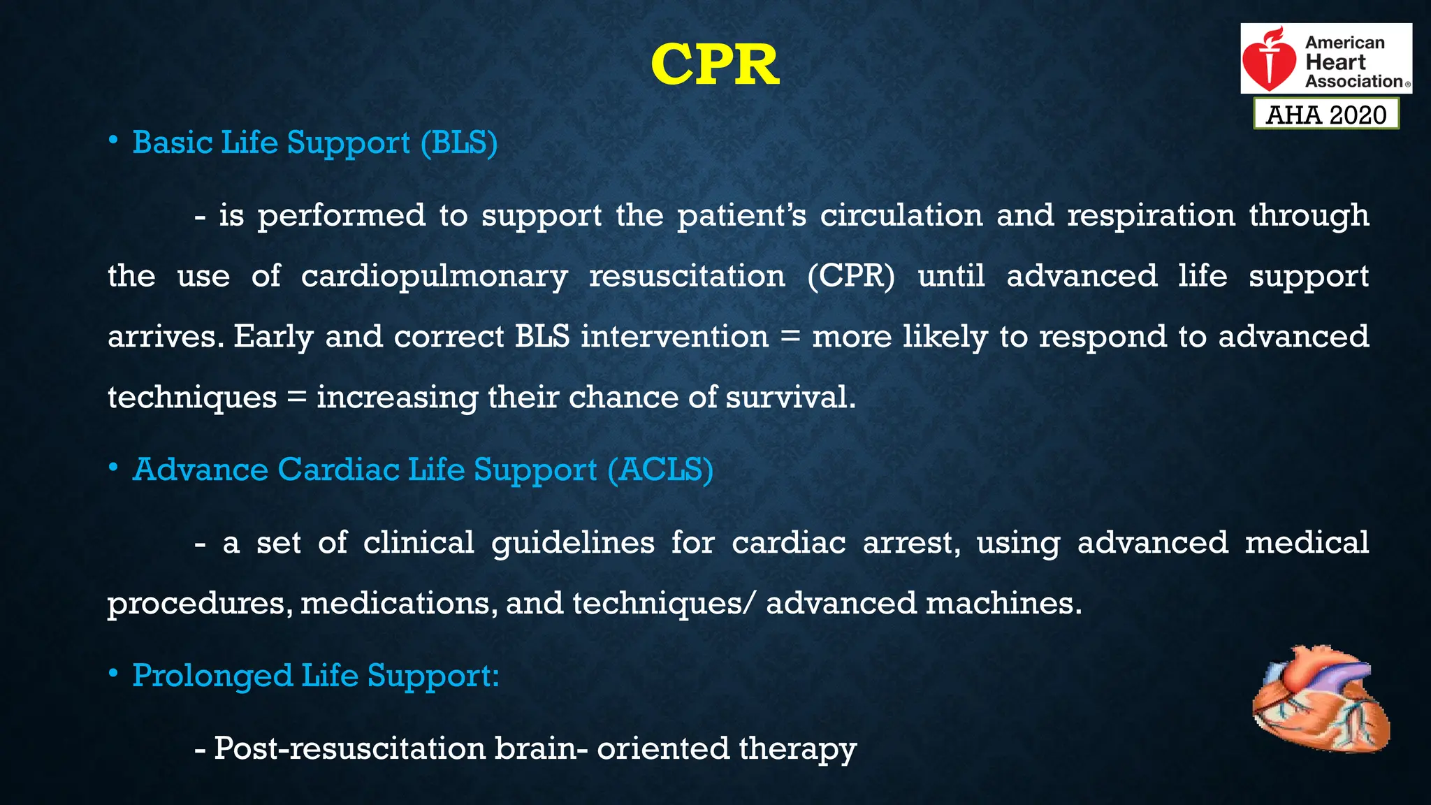 CPR
• Basic Life Support (BLS)
- is performed to support the patient’s circulation and respiration through
the use of cardiopulmonary resuscitation (CPR) until advanced life support
arrives. Early and correct BLS intervention = more likely to respond to advanced
techniques = increasing their chance of survival.
• Advance Cardiac Life Support (ACLS)
- a set of clinical guidelines for cardiac arrest, using advanced medical
procedures, medications, and techniques/ advanced machines.
• Prolonged Life Support:
- Post-resuscitation brain- oriented therapy
AHA 2020
 