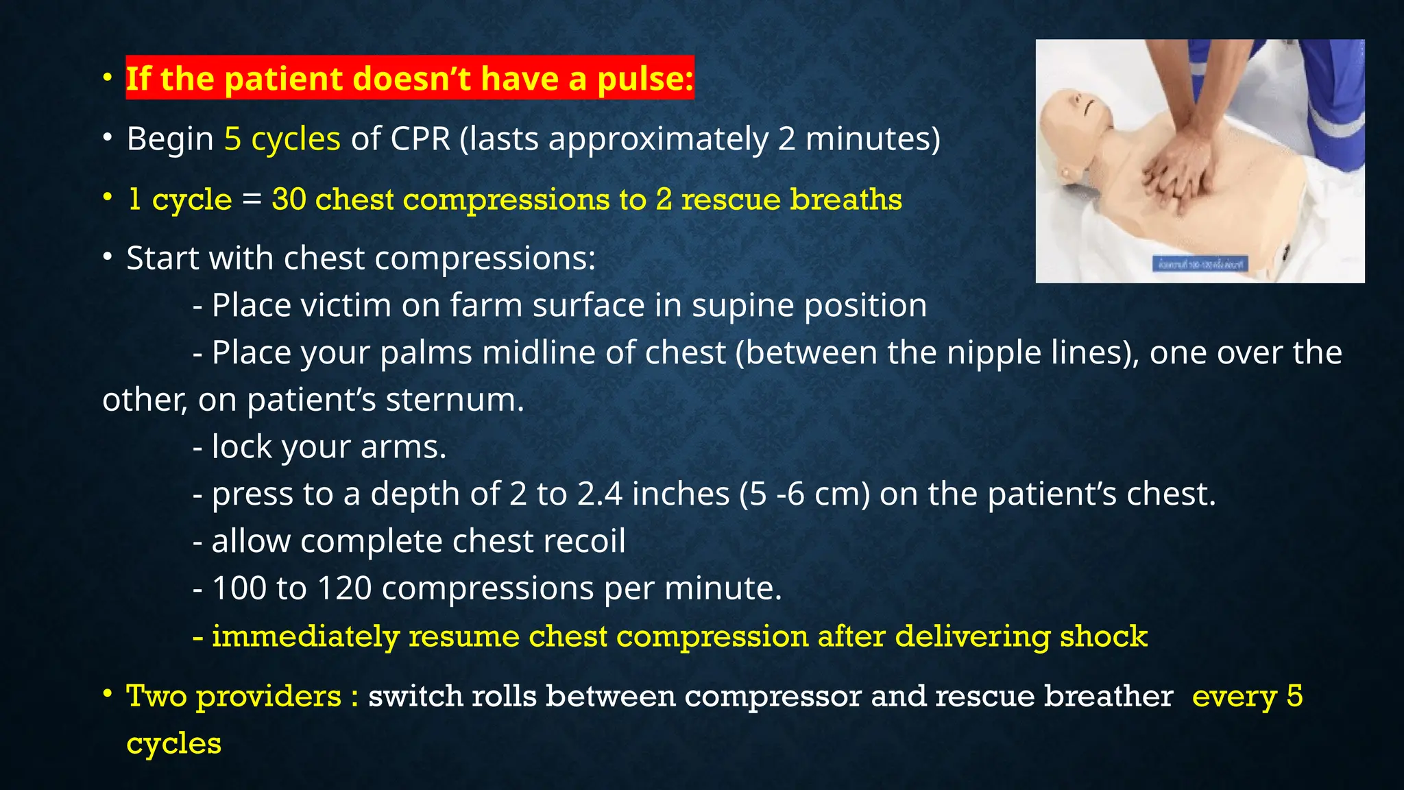 • If the patient doesn’t have a pulse:
• Begin 5 cycles of CPR (lasts approximately 2 minutes)
• 1 cycle = 30 chest compressions to 2 rescue breaths
• Start with chest compressions:
- Place victim on farm surface in supine position
- Place your palms midline of chest (between the nipple lines), one over the
other, on patient’s sternum.
- lock your arms.
- press to a depth of 2 to 2.4 inches (5 -6 cm) on the patient’s chest.
- allow complete chest recoil
- 100 to 120 compressions per minute.
- immediately resume chest compression after delivering shock
• Two providers : switch rolls between compressor and rescue breather every 5
cycles
 