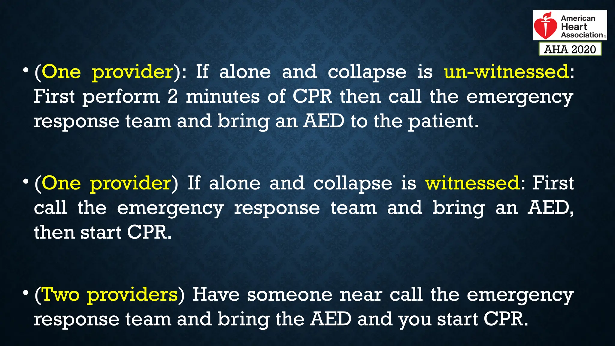 • (One provider): If alone and collapse is un-witnessed:
First perform 2 minutes of CPR then call the emergency
response team and bring an AED to the patient.
• (One provider) If alone and collapse is witnessed: First
call the emergency response team and bring an AED,
then start CPR.
• (Two providers) Have someone near call the emergency
response team and bring the AED and you start CPR.
AHA 2020
 