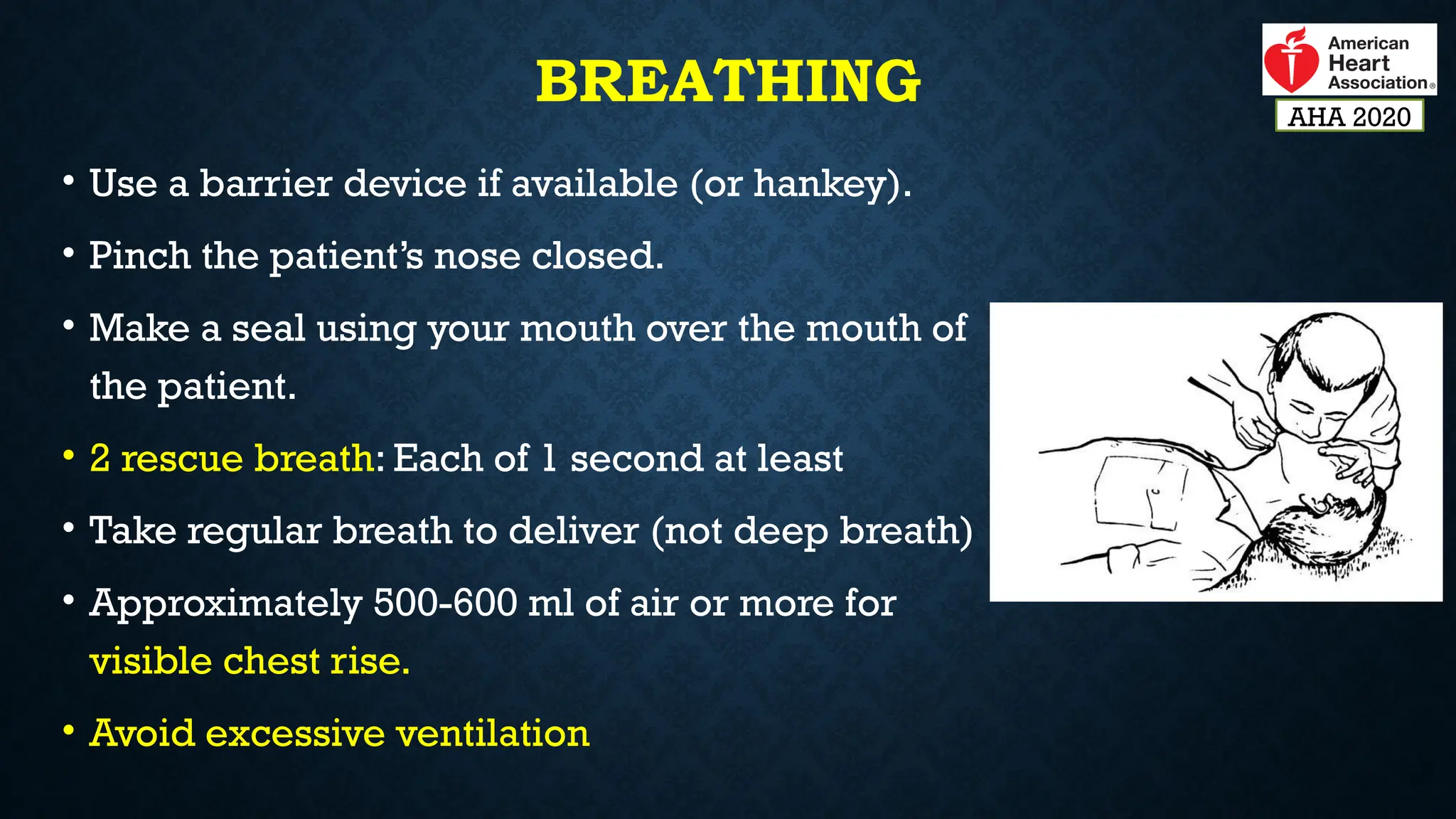 BREATHING
• Use a barrier device if available (or hankey).
• Pinch the patient’s nose closed.
• Make a seal using your mouth over the mouth of
the patient.
• 2 rescue breath: Each of 1 second at least
• Take regular breath to deliver (not deep breath)
• Approximately 500-600 ml of air or more for
visible chest rise.
• Avoid excessive ventilation
AHA 2020
 