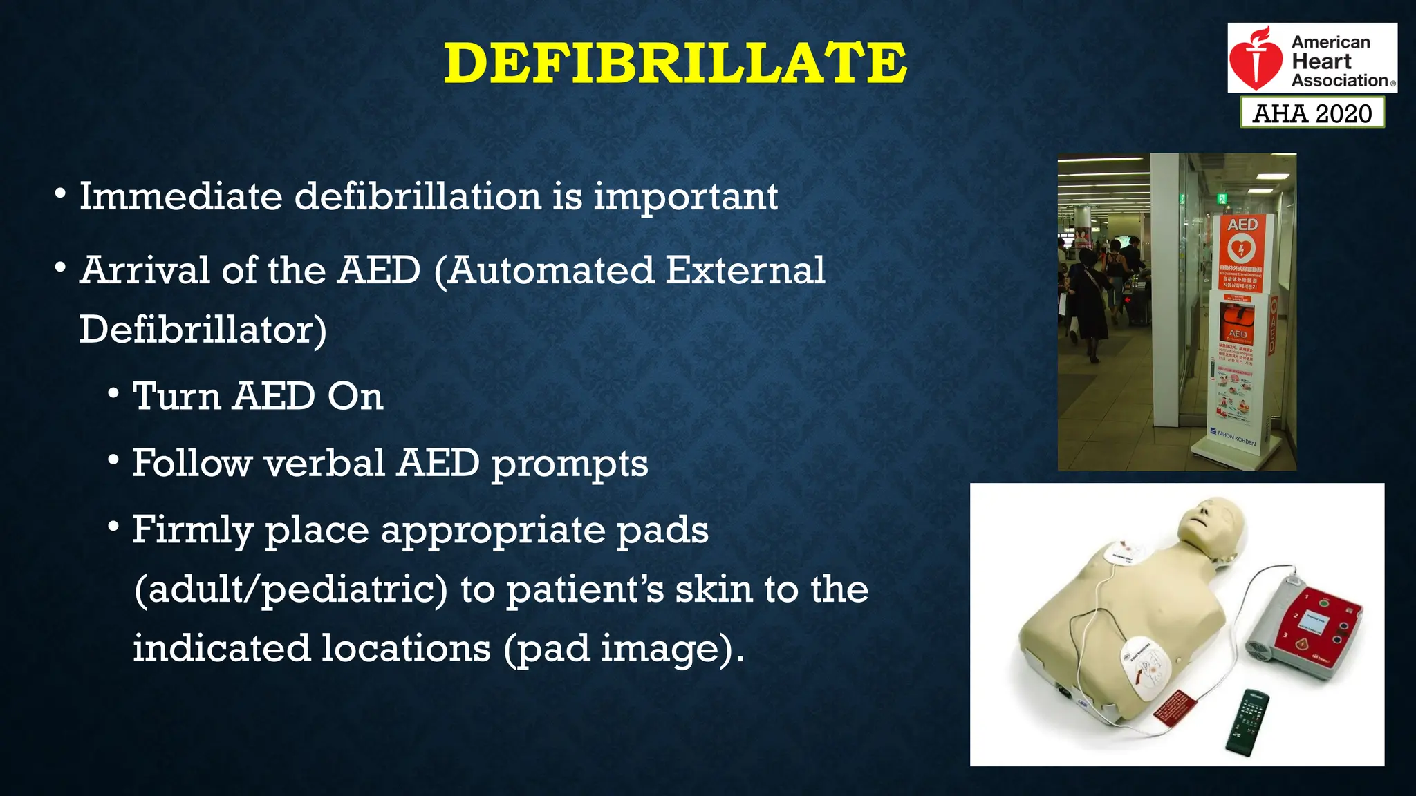 DEFIBRILLATE
• Immediate defibrillation is important
• Arrival of the AED (Automated External
Defibrillator)
• Turn AED On
• Follow verbal AED prompts
• Firmly place appropriate pads
(adult/pediatric) to patient’s skin to the
indicated locations (pad image).
AHA 2020
 