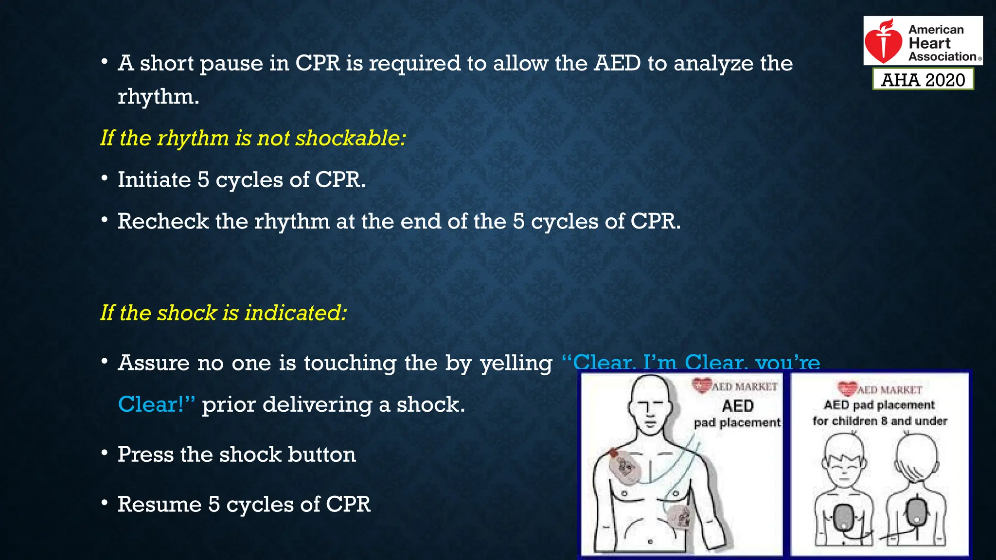 • A short pause in CPR is required to allow the AED to analyze the
rhythm.
If the rhythm is not shockable:
• Initiate 5 cycles of CPR.
• Recheck the rhythm at the end of the 5 cycles of CPR.
If the shock is indicated:
• Assure no one is touching the by yelling “Clear, I’m Clear, you’re
Clear!” prior delivering a shock.
• Press the shock button
• Resume 5 cycles of CPR
AHA 2020
 