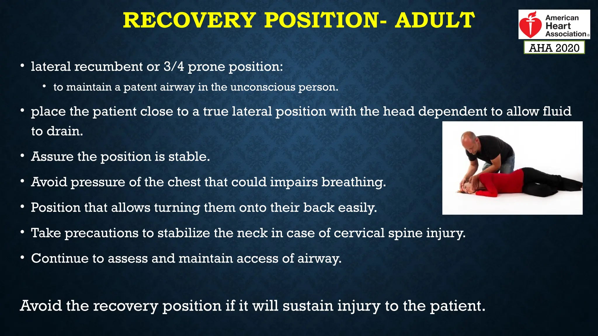 RECOVERY POSITION- ADULT
• lateral recumbent or 3/4 prone position:
• to maintain a patent airway in the unconscious person.
• place the patient close to a true lateral position with the head dependent to allow fluid
to drain.
• Assure the position is stable.
• Avoid pressure of the chest that could impairs breathing.
• Position that allows turning them onto their back easily.
• Take precautions to stabilize the neck in case of cervical spine injury.
• Continue to assess and maintain access of airway.
Avoid the recovery position if it will sustain injury to the patient.
AHA 2020
 