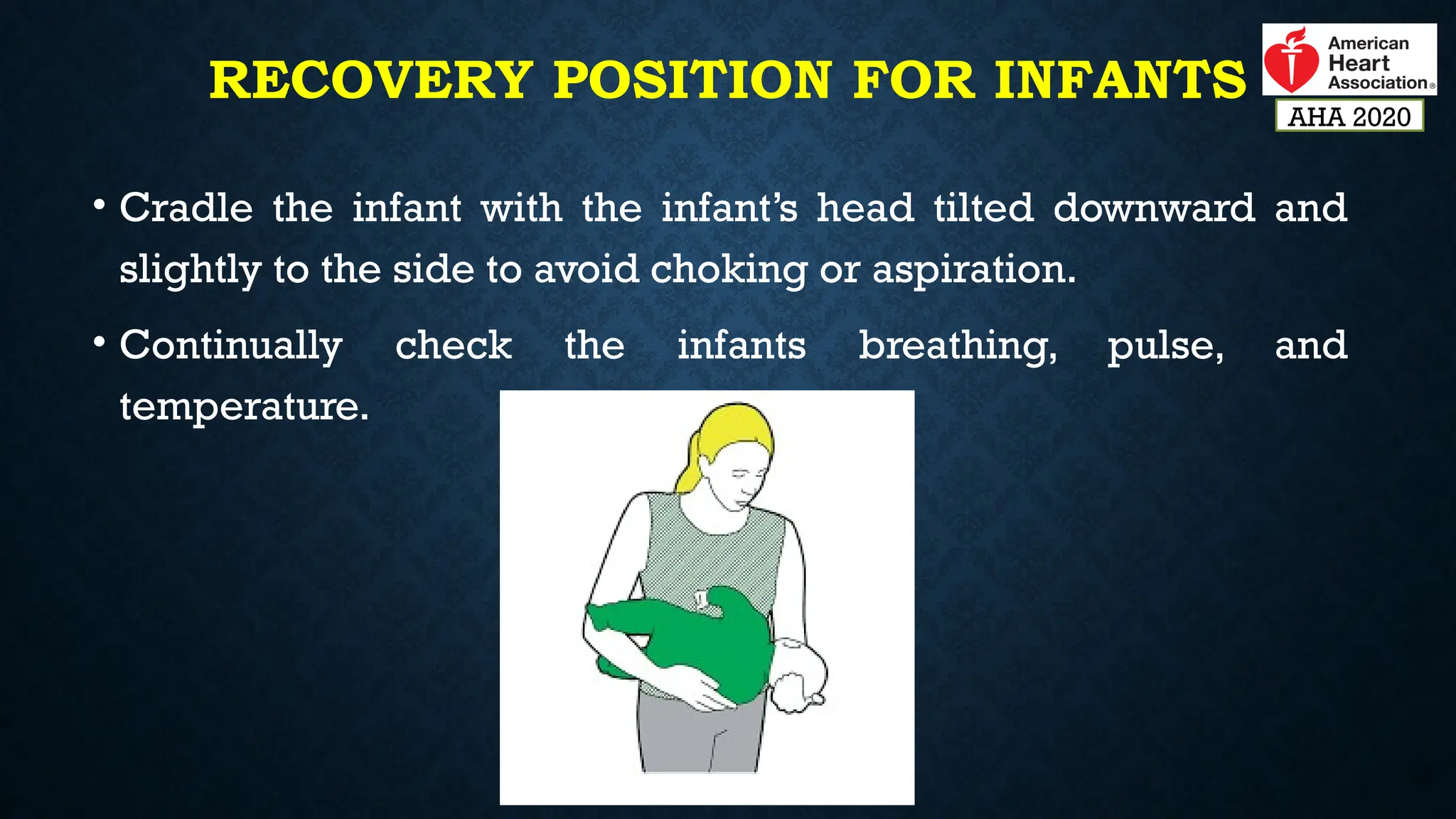 RECOVERY POSITION FOR INFANTS
• Cradle the infant with the infant’s head tilted downward and
slightly to the side to avoid choking or aspiration.
• Continually check the infants breathing, pulse, and
temperature.
AHA 2020
 