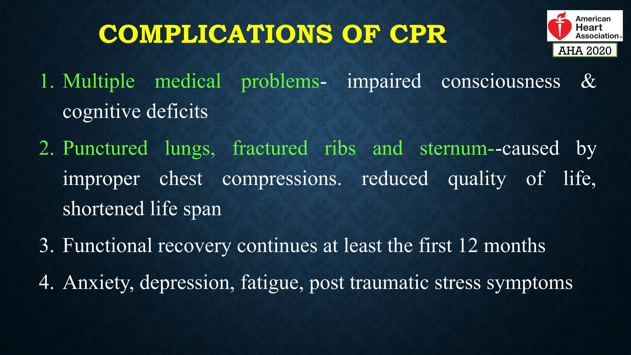 COMPLICATIONS OF CPR
1. Multiple medical problems- impaired consciousness &
cognitive deficits
2. Punctured lungs, fractured ribs and sternum--caused by
improper chest compressions. reduced quality of life,
shortened life span
3. Functional recovery continues at least the first 12 months
4. Anxiety, depression, fatigue, post traumatic stress symptoms
AHA 2020
 