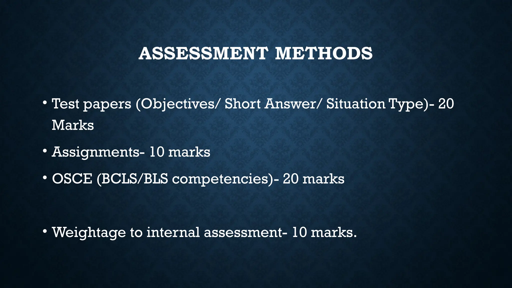 ASSESSMENT METHODS
• Test papers (Objectives/ Short Answer/ Situation Type)- 20
Marks
• Assignments- 10 marks
• OSCE (BCLS/BLS competencies)- 20 marks
• Weightage to internal assessment- 10 marks.
 