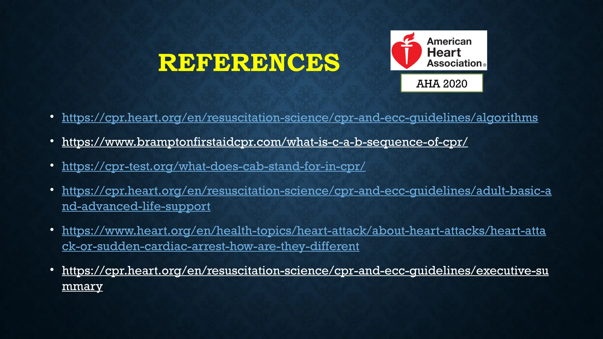 REFERENCES
• https://cpr.heart.org/en/resuscitation-science/cpr-and-ecc-guidelines/algorithms
• https://www.bramptonfirstaidcpr.com/what-is-c-a-b-sequence-of-cpr/
• https://cpr-test.org/what-does-cab-stand-for-in-cpr/
• https://cpr.heart.org/en/resuscitation-science/cpr-and-ecc-guidelines/adult-basic-a
nd-advanced-life-support
• https://www.heart.org/en/health-topics/heart-attack/about-heart-attacks/heart-atta
ck-or-sudden-cardiac-arrest-how-are-they-different
• https://cpr.heart.org/en/resuscitation-science/cpr-and-ecc-guidelines/executive-su
mmary
AHA 2020
 