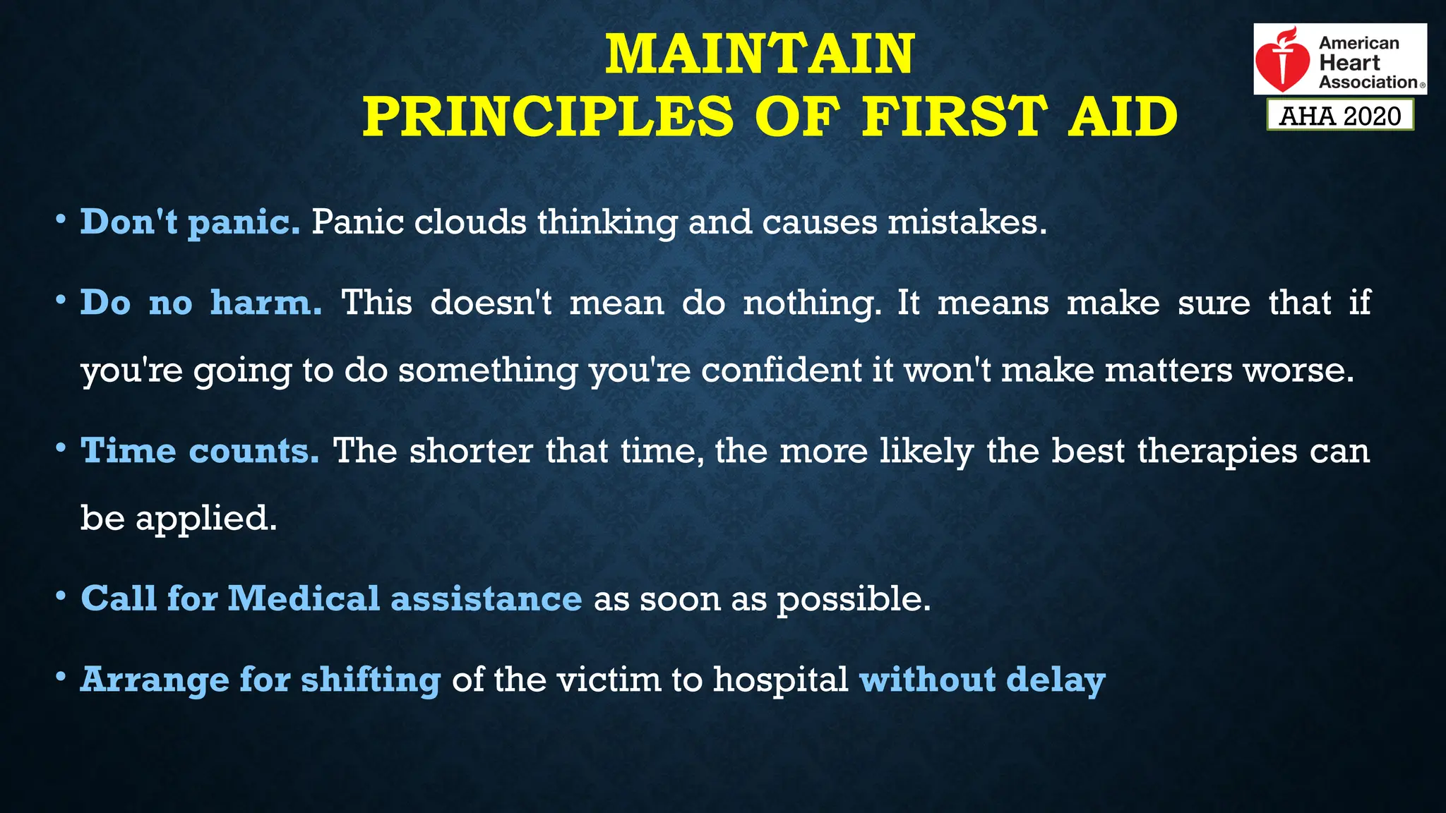 MAINTAIN
PRINCIPLES OF FIRST AID
• Don't panic. Panic clouds thinking and causes mistakes.
• Do no harm. This doesn't mean do nothing. It means make sure that if
you're going to do something you're confident it won't make matters worse.
• Time counts. The shorter that time, the more likely the best therapies can
be applied.
• Call for Medical assistance as soon as possible.
• Arrange for shifting of the victim to hospital without delay
AHA 2020
 