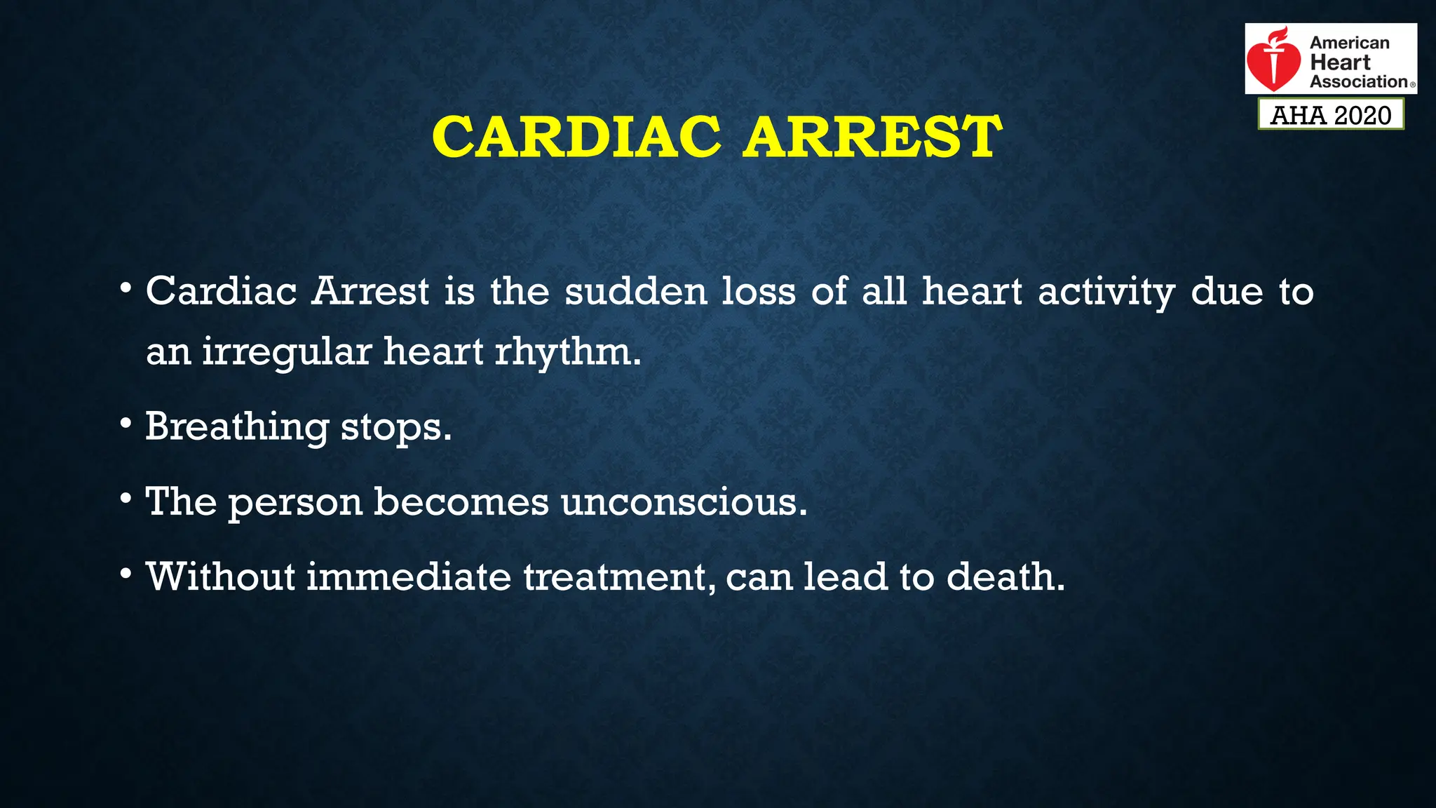 CARDIAC ARREST
• Cardiac Arrest is the sudden loss of all heart activity due to
an irregular heart rhythm.
• Breathing stops.
• The person becomes unconscious.
• Without immediate treatment, can lead to death.
AHA 2020
 