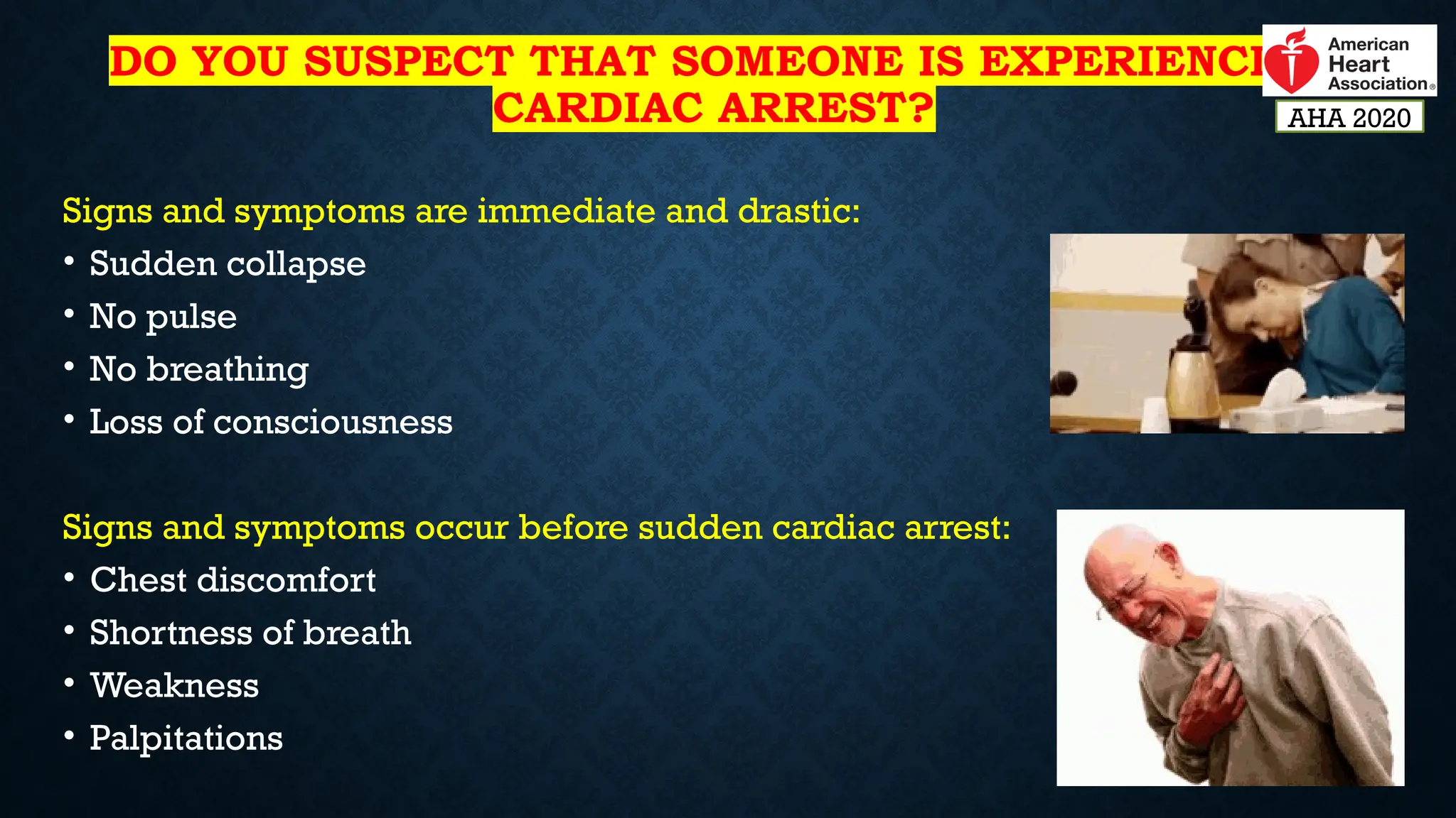 DO YOU SUSPECT THAT SOMEONE IS EXPERIENCING
CARDIAC ARREST?
Signs and symptoms are immediate and drastic:
• Sudden collapse
• No pulse
• No breathing
• Loss of consciousness
Signs and symptoms occur before sudden cardiac arrest:
• Chest discomfort
• Shortness of breath
• Weakness
• Palpitations
AHA 2020
 
