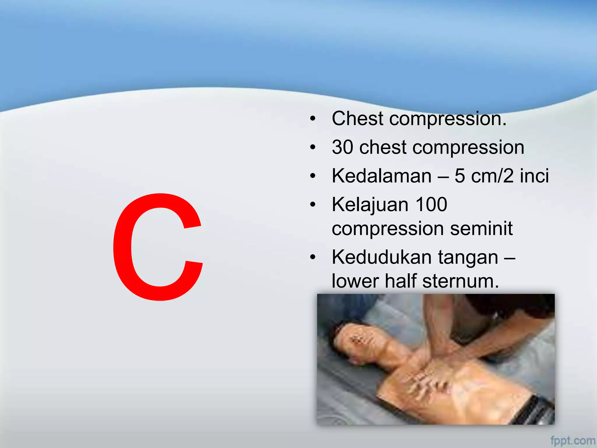 • Chest compression.
• 30 chest compression
• Kedalaman – 5 cm/2 inci
• Kelajuan 100
  compression seminit
• Kedudukan tangan –
  lower half sternum.
 