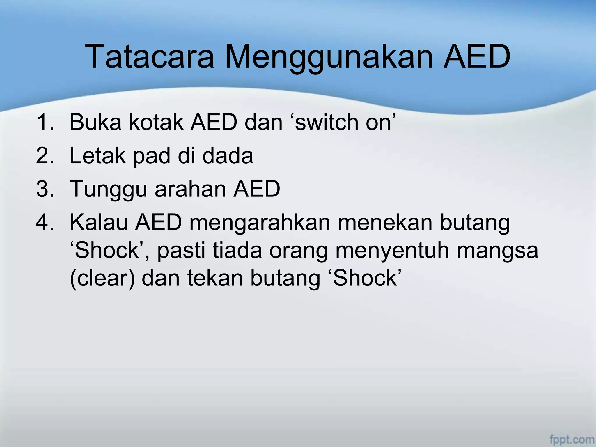 Tatacara Menggunakan AED
1.   Buka kotak AED dan „switch on‟
2.   Letak pad di dada
3.   Tunggu arahan AED
4.   Kalau AED mengarahkan menekan butang
     „Shock‟, pasti tiada orang menyentuh mangsa
     (clear) dan tekan butang „Shock‟
 