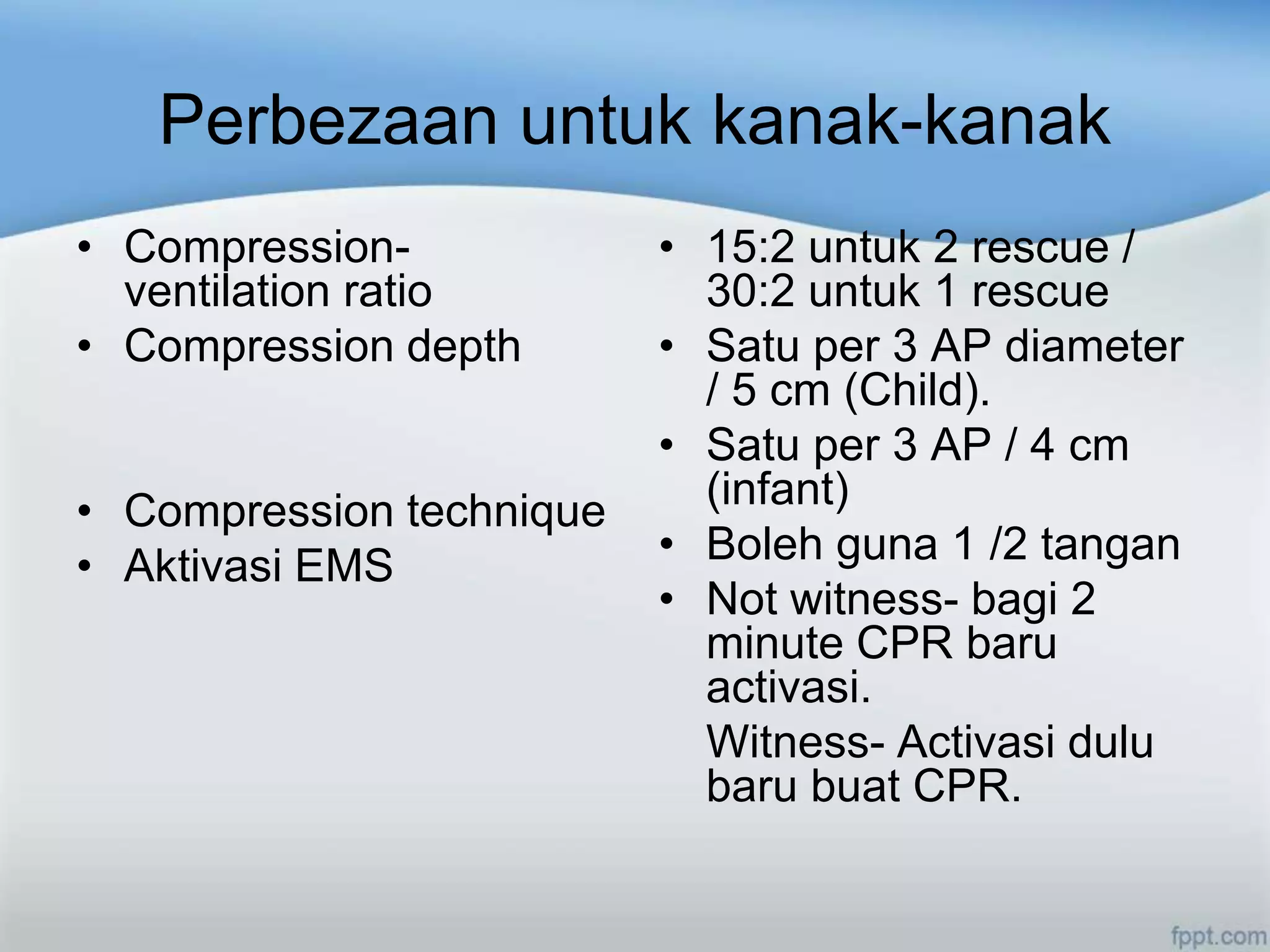 Perbezaan untuk kanak-kanak
• Compression-            • 15:2 untuk 2 rescue /
  ventilation ratio         30:2 untuk 1 rescue
• Compression depth       • Satu per 3 AP diameter
                            / 5 cm (Child).
                          • Satu per 3 AP / 4 cm
• Compression technique     (infant)
• Aktivasi EMS            • Boleh guna 1 /2 tangan
                          • Not witness- bagi 2
                            minute CPR baru
                            activasi.
                            Witness- Activasi dulu
                            baru buat CPR.
 