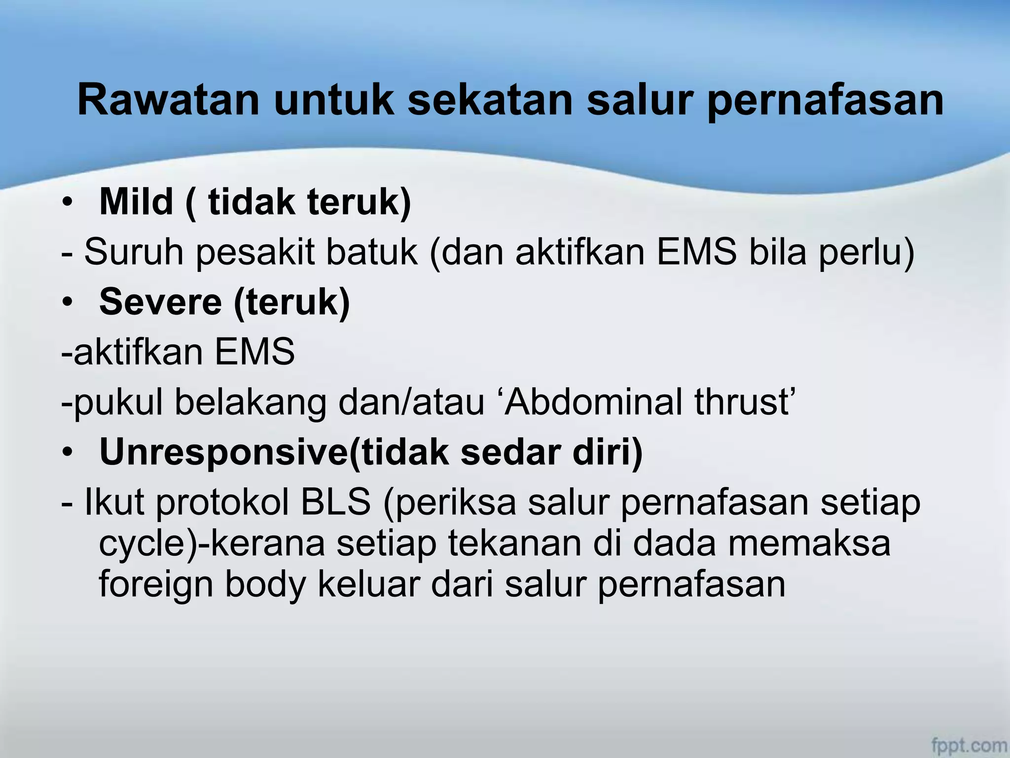 Rawatan untuk sekatan salur pernafasan

• Mild ( tidak teruk)
- Suruh pesakit batuk (dan aktifkan EMS bila perlu)
• Severe (teruk)
-aktifkan EMS
-pukul belakang dan/atau „Abdominal thrust‟
• Unresponsive(tidak sedar diri)
- Ikut protokol BLS (periksa salur pernafasan setiap
   cycle)-kerana setiap tekanan di dada memaksa
   foreign body keluar dari salur pernafasan
 