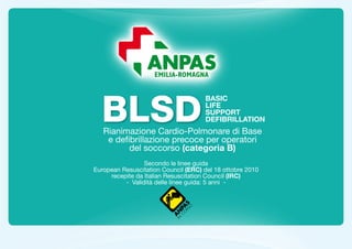 BLSD
                                     BASIC
                                     LIFE
                                     SUPPORT
                                     DEFIBRILLATION
   Rianimazione Cardio-Polmonare di Base
    e defibrillazione precoce per operatori
          del soccorso (categoria B)
                 Secondo le linee guida
European Resuscitation Council (ERC) del 18 ottobre 2010
     recepite da Italian Resuscitation Council (IRC)
          - Validità delle linee guida: 5 anni -
 