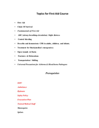 Topics for First Aid Course
• First Aid
• Chain Of Survival
• Fundamentals of First Aid
• ABC (airway-breathing-circulation) fright distress
• Control bleeding
• Describe and demonstrate CPR in adults, children, and infants.
• Treatment for Shock(medical emergencies)
• Open wounds & Burns
• Fractures & Dislocations
• Transportation/ Shifting
• Universal Precautions for Airborne & Blood borne Pathogens
Prerequisites
SOP/
Ambulance
Hydrants
Safety Policy
Evacuation Plan
Trained Medical Staff
Mannequins
Splints
 