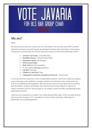 Who Am I?
Hello!

My name is Javaria and I am a second year Law LLB student. I am one of the many UECC students
(University of Exeter: Cornwall Campus) transferring to Streatham due to the big law school merger.
During my two eventful years in Cornwall I have been actively involved in the following societies:

                Lyonesse Law Society - Junior Bar Chair
                Expedition Society - Cultural Events Officer
                Exploration Society - PR Manager
                Debt Literacy Project
                Mock Trial Internal Competition
                2nd year internal mooting competition
                FXU RAG Treasurer
                Children in Need RAG Team
                Changing Preconceptions: Expedition to Pakistan – Team Leader

As you can see I have experience in roles of responsibility and know exactly how to plan and organise
events. From large scale expeditions in foreign countries to Lincolns Inn, I have experienced every
level of event planning and management. The issue the law society in Cornwall has always faced has
been the location, resources and funding. Due to this it has always been difficult to organise on
campus events but as the law school merges we can combine contacts and ideas strengthening the Bar
opportunities at Exeter.

Aside from my involvement in societies, I am a self professed coffee addict, cook (I can make donuts!)
and massive fan of popcorn, T.V, cricket (hey I’m Asian), hockey and the sea. Although most
importantly-I am an aspiring barrister.
 