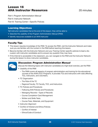 © 2017 American Heart Association39BLS Instructor Essentials
Lesson 16
AHA Instructor Resources	 20 minutes
Part I: Program Administration Manual
Part II: Instructor Network
Part III: Training Center—Specific Policies
Learning Objectives
Tell instructor candidates that at the end of this lesson, they will be able to
•  Describe the usability of the Program Administration Manual (PAM)
•  Identify resources available to an AHA Instructor
Faculty Tips
• This lesson requires knowledge of the PAM. To access the PAM, visit the Instructor Network and make
sure you are familiar with the content in the PAM before teaching this lesson.
• Become familiar with the Instructor Network and your Training Center–specific policies to lead a dis-
cussion with instructor candidates and to answer any question they may have.
• If the Internet is accessible in the classroom, you can navigate to the PAM and the Instructor Network
during this lesson to show instructor candidates.
Discussion: Program Administration Manual
Discuss the following topics with instructor candidates at a high-level overview, per the PAM:
•  Usability of the PAM
  –  The PAM covers all aspects of program administration and training for the educational
courses of the AHA’s ECC Programs. It provides TCs and instructors with rules affecting
TCs, instructors, and volunteers.
•  TC Organization
  –  The Role of the TC
  –  Regional Faculty, TC Faculty, TCC, and Instructors
•  TC Policies and Procedures
  –  Following AHA Policies and Procedures
  –  Managing Records—Types of Records
  –  Course Completion Card Management
  –  Written and Skills Tests
  –  Course Fees, Materials, and Equipment
•  Instructor Alignment
•  Conflict of Interest and Ethics Policies
  –  Conflict of Interest
  –  Ethics/Code of Conduct
 