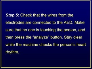 Step 5: Check that the wires from the
electrodes are connected to the AED. Make
sure that no one is touching the person, and
then press the “analyze” button. Stay clear
while the machine checks the person’s heart
rhythm.
 