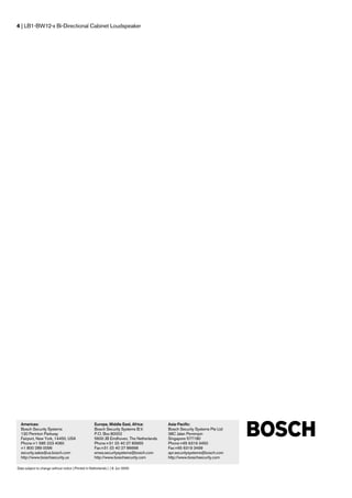 4 | LB1-BW12-x Bi-Directional Cabinet Loudspeaker




  Americas:                                          Europe, Middle East, Africa:         Asia-Pacific:
  Bosch Security Systems                             Bosch Security Systems B.V.          Bosch Security Systems Pte Ltd
  130 Perinton Parkway                               P.O. Box 80002                       38C Jalan Pemimpin
  Fairport, New York, 14450, USA                     5600 JB Eindhoven, The Netherlands   Singapore 577180
  Phone:+1 585 223 4060                              Phone:+31 (0) 40 27 83955            Phone:+65 6319 3450
  +1 800 289 0096                                    Fax:+31 (0) 40 27 86668              Fax:+65 6319 3499
  security.sales@us.bosch.com                        emea.securitysystems@bosch.com       apr.securitysystems@bosch.com
  http://www.boschsecurity.us                        http://www.boschsecurity.com         http://www.boschsecurity.com

Data subject to change without notice | Printed in Netherlands | | 9. Jun 2005
 