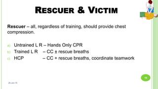 RESCUER & VICTIM
Rescuer – all, regardless of training, should provide chest
compression.
a) Untrained L R – Hands Only CPR
b) Trained L R – CC ± rescue breaths
c) HCP – CC + rescue breaths, coordinate teamwork
26-Jan-18
10
 