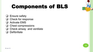Components of BLS
 Ensure safety
 Check for response
 Activate EMS
 Chest compressions
 Check airway and ventilate
 Defibrillate
26-Jan-18
12
 
