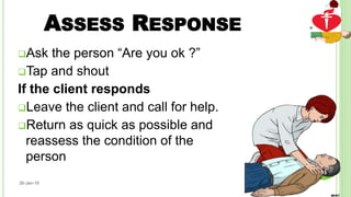 ASSESS RESPONSE
Ask the person “Are you ok ?”
Tap and shout
If the client responds
Leave the client and call for help.
Return as quick as possible and
reassess the condition of the
person
26-Jan-18
15
 