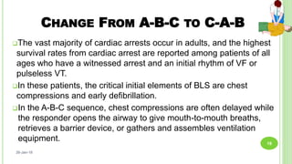 CHANGE FROM A-B-C TO C-A-B
The vast majority of cardiac arrests occur in adults, and the highest
survival rates from cardiac arrest are reported among patients of all
ages who have a witnessed arrest and an initial rhythm of VF or
pulseless VT.
In these patients, the critical initial elements of BLS are chest
compressions and early defibrillation.
In the A-B-C sequence, chest compressions are often delayed while
the responder opens the airway to give mouth-to-mouth breaths,
retrieves a barrier device, or gathers and assembles ventilation
equipment.
26-Jan-18
18
 