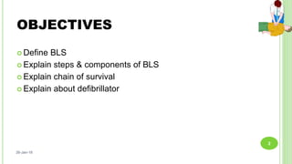OBJECTIVES
 Define BLS
 Explain steps & components of BLS
 Explain chain of survival
 Explain about defibrillator
26-Jan-18
2
 