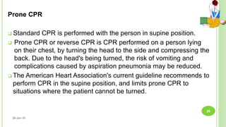 Prone CPR
 Standard CPR is performed with the person in supine position.
 Prone CPR or reverse CPR is CPR performed on a person lying
on their chest, by turning the head to the side and compressing the
back. Due to the head's being turned, the risk of vomiting and
complications caused by aspiration pneumonia may be reduced.
 The American Heart Association's current guideline recommends to
perform CPR in the supine position, and limits prone CPR to
situations where the patient cannot be turned.
26-Jan-18
20
 