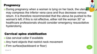 Pregnancy
 During pregnancy when a woman is lying on her back, the uterus
may compress the inferior vena cava and thus decrease venous
return. It is therefore recommended that the uterus be pushed to the
woman's left; if this is not effective, either roll the woman 30° or
healthcare professionals should consider emergency resuscitative
hysterotomy.
Cervical spine stabilization
 Use cervical collar if available
 Any hard objects that restrict neck movement
 Firm surface(backboard or floor)
26-Jan-18
21
 